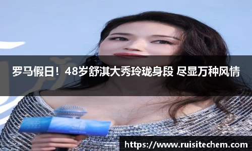 壹号娱乐罗马假日！48岁舒淇大秀玲珑身段 尽显万种风情